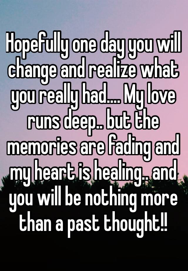 Hopefully one day you will change and realize what you really had…. My love runs deep.. but the memories are fading and my heart is healing.. and you will be nothing more than a past thought!!