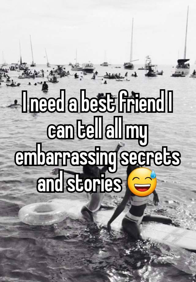 I need a best friend I can tell all my embarrassing secrets and stories 😅