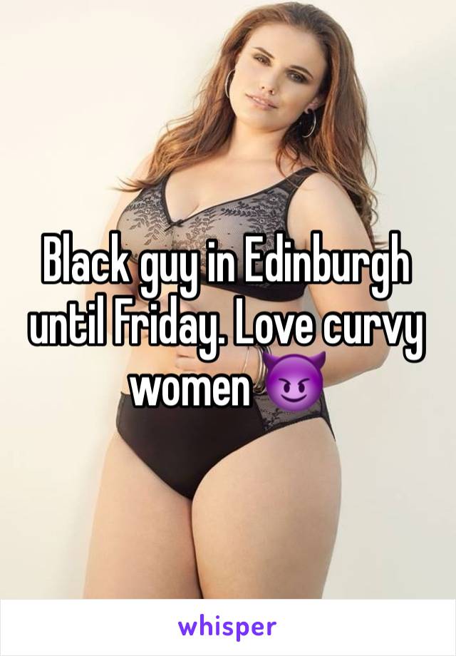 Black guy in Edinburgh until Friday. Love curvy women 😈