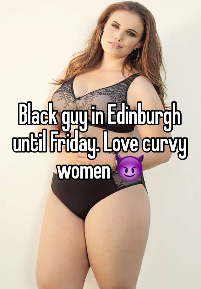 Black guy in Edinburgh until Friday. Love curvy women 😈