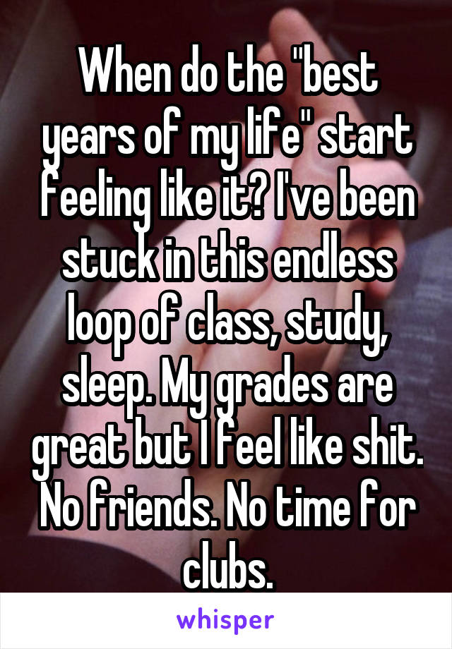 When do the "best years of my life" start feeling like it? I've been stuck in this endless loop of class, study, sleep. My grades are great but I feel like shit. No friends. No time for clubs.