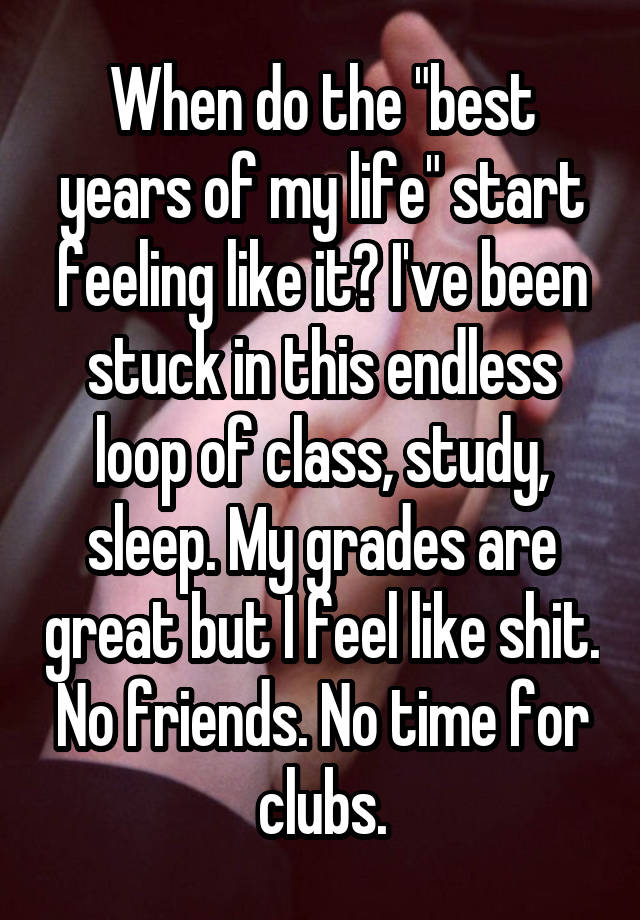 When do the "best years of my life" start feeling like it? I've been stuck in this endless loop of class, study, sleep. My grades are great but I feel like shit. No friends. No time for clubs.