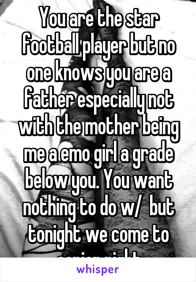 You are the star football player but no one knows you are a father especially not with the mother being me a emo girl a grade below you. You want nothing to do w/  but tonight we come to senior night