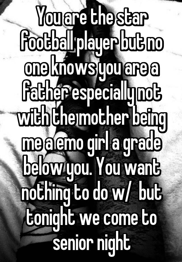 You are the star football player but no one knows you are a father especially not with the mother being me a emo girl a grade below you. You want nothing to do w/  but tonight we come to senior night