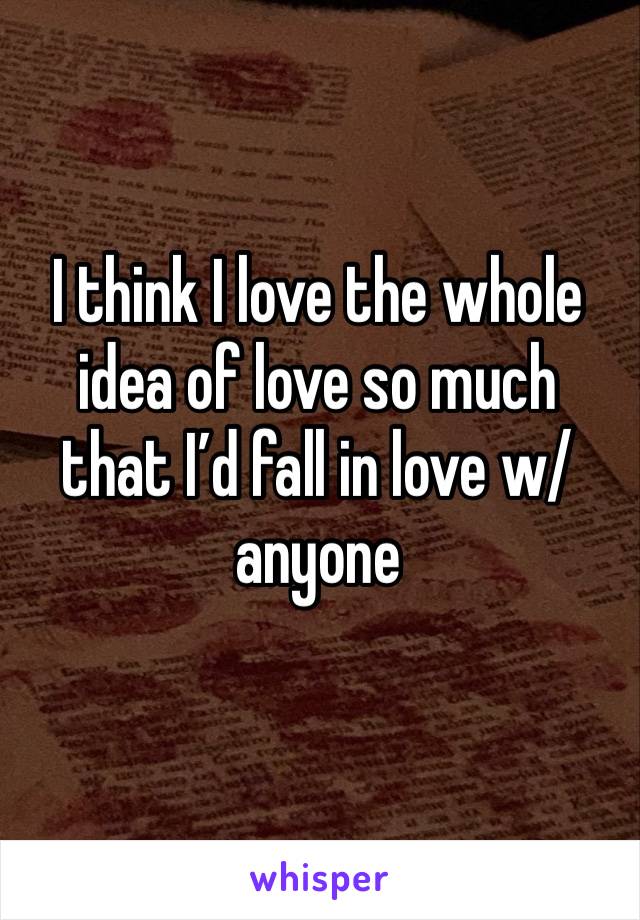 I think I love the whole idea of love so much that I’d fall in love w/anyone