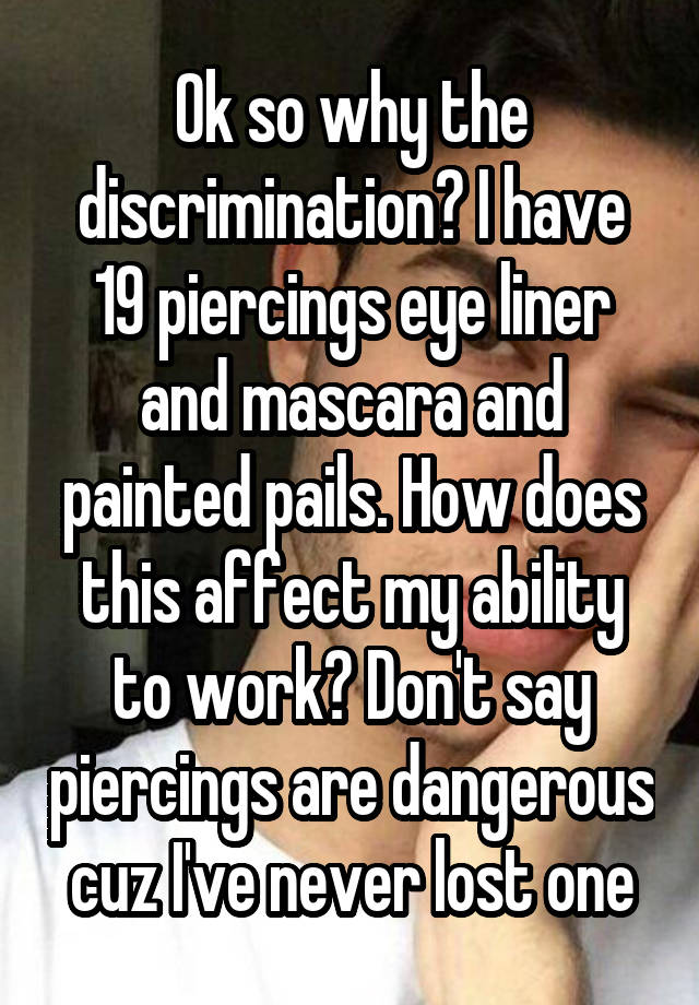 Ok so why the discrimination? I have 19 piercings eye liner and mascara and painted pails. How does this affect my ability to work? Don't say piercings are dangerous cuz I've never lost one