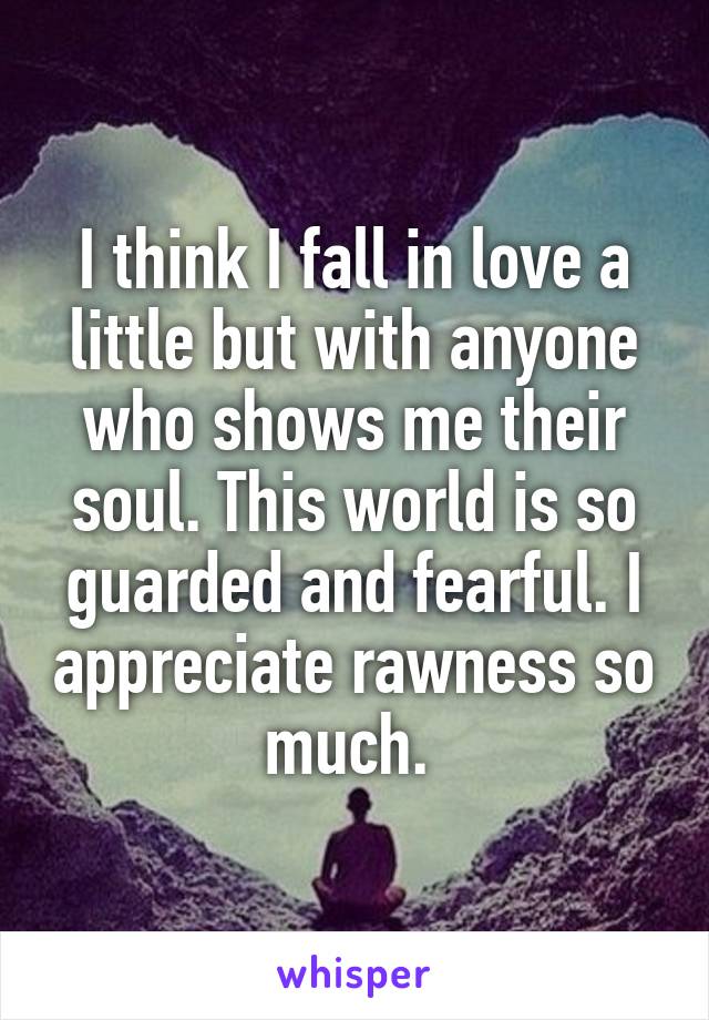 I think I fall in love a little but with anyone who shows me their soul. This world is so guarded and fearful. I appreciate rawness so much. 