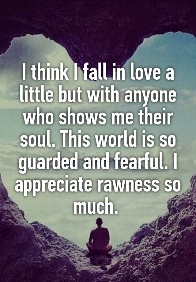 I think I fall in love a little but with anyone who shows me their soul. This world is so guarded and fearful. I appreciate rawness so much. 