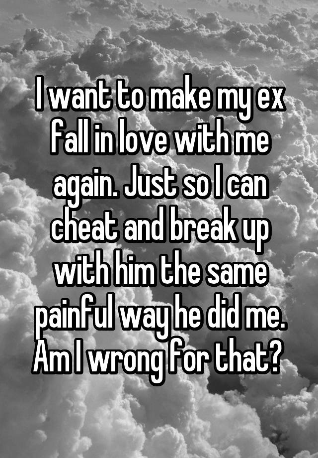 I want to make my ex fall in love with me again. Just so I can cheat and break up with him the same painful way he did me. Am I wrong for that? 