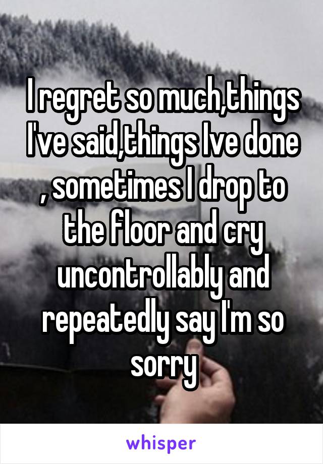 I regret so much,things I've said,things Ive done , sometimes I drop to the floor and cry uncontrollably and repeatedly say I'm so sorry