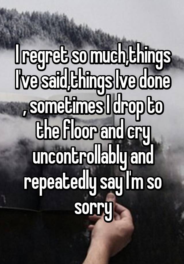 I regret so much,things I've said,things Ive done , sometimes I drop to the floor and cry uncontrollably and repeatedly say I'm so sorry
