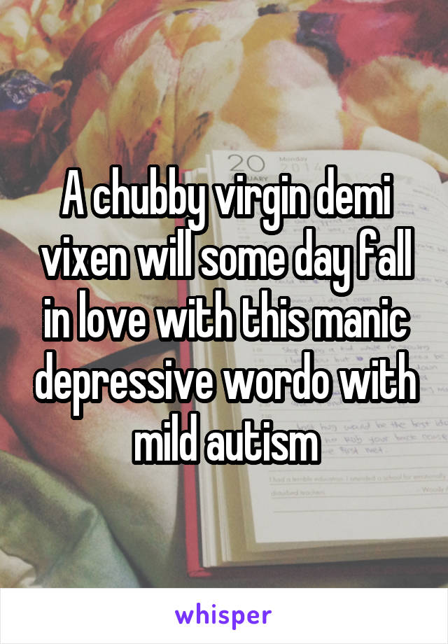 A chubby virgin demi vixen will some day fall in love with this manic depressive wordo with mild autism