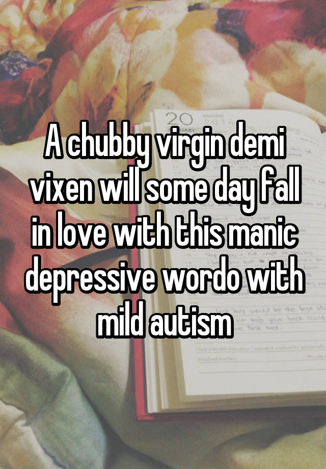 A chubby virgin demi vixen will some day fall in love with this manic depressive wordo with mild autism