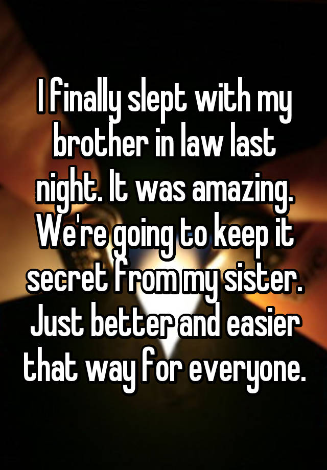 I finally slept with my brother in law last night. It was amazing. We're going to keep it secret from my sister. Just better and easier that way for everyone.