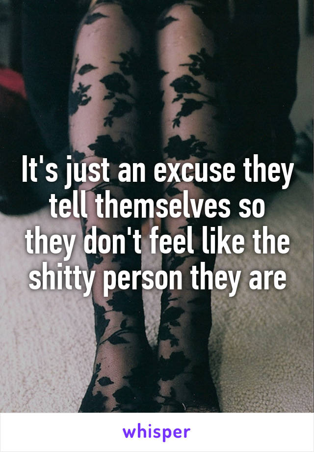 It's just an excuse they tell themselves so they don't feel like the shitty person they are