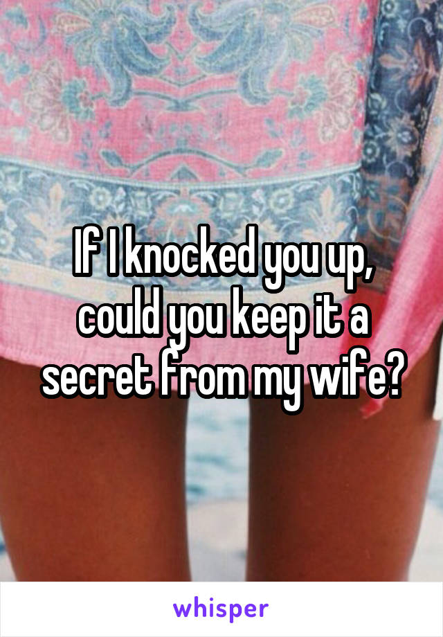 If I knocked you up, could you keep it a secret from my wife?