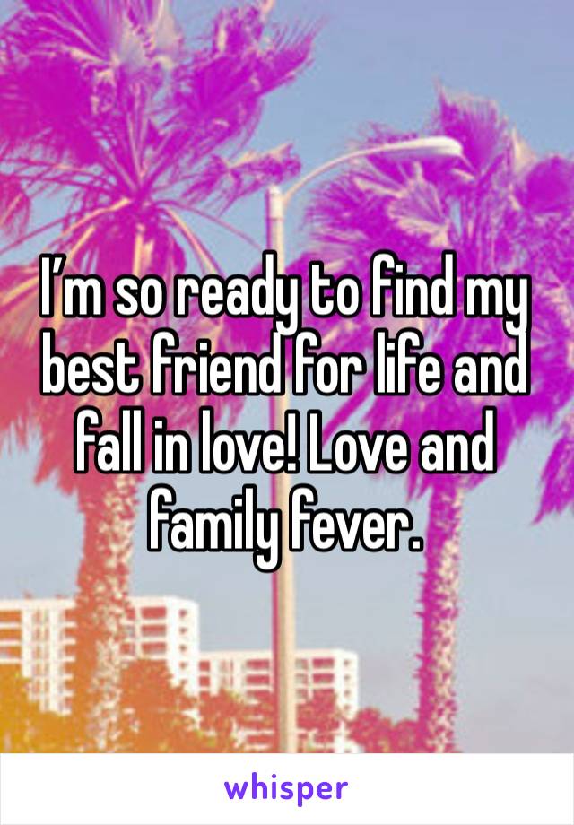 I’m so ready to find my best friend for life and fall in love! Love and family fever. 