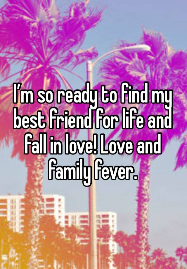 I’m so ready to find my best friend for life and fall in love! Love and family fever. 