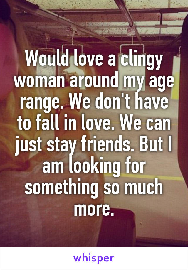 Would love a clingy woman around my age range. We don't have to fall in love. We can just stay friends. But I am looking for something so much more.