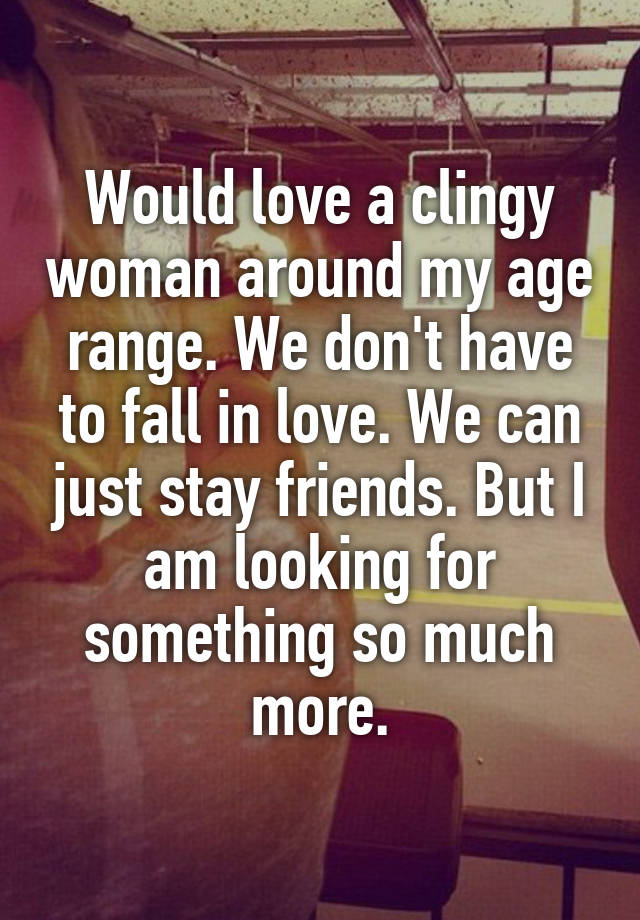 Would love a clingy woman around my age range. We don't have to fall in love. We can just stay friends. But I am looking for something so much more.