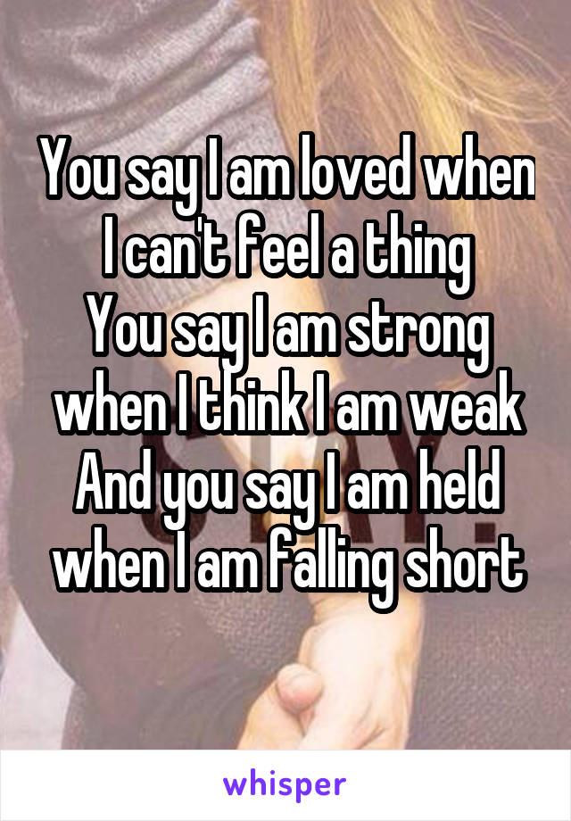 You say I am loved when I can't feel a thing
You say I am strong when I think I am weak
And you say I am held when I am falling short
