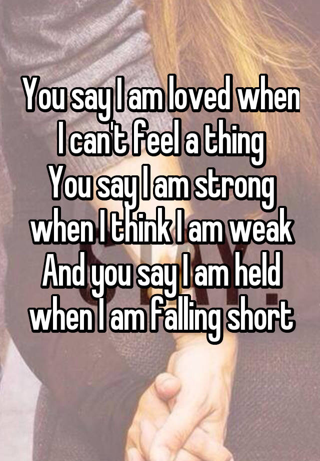 You say I am loved when I can't feel a thing
You say I am strong when I think I am weak
And you say I am held when I am falling short
