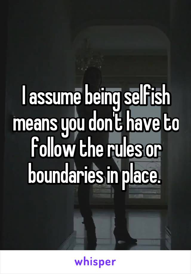 I assume being selfish means you don't have to follow the rules or boundaries in place. 