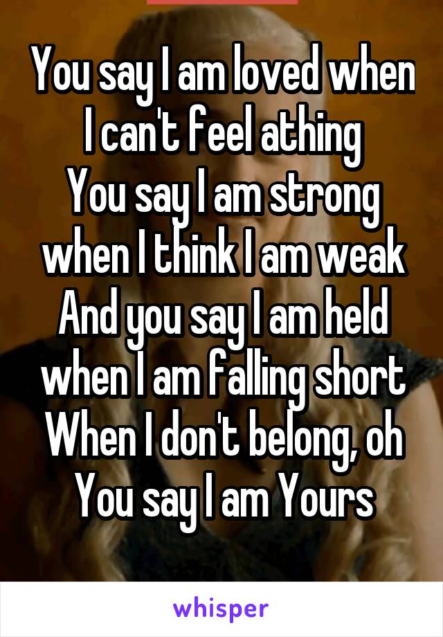 You say I am loved when I can't feel athing
You say I am strong when I think I am weak
And you say I am held when I am falling short
When I don't belong, oh You say I am Yours
