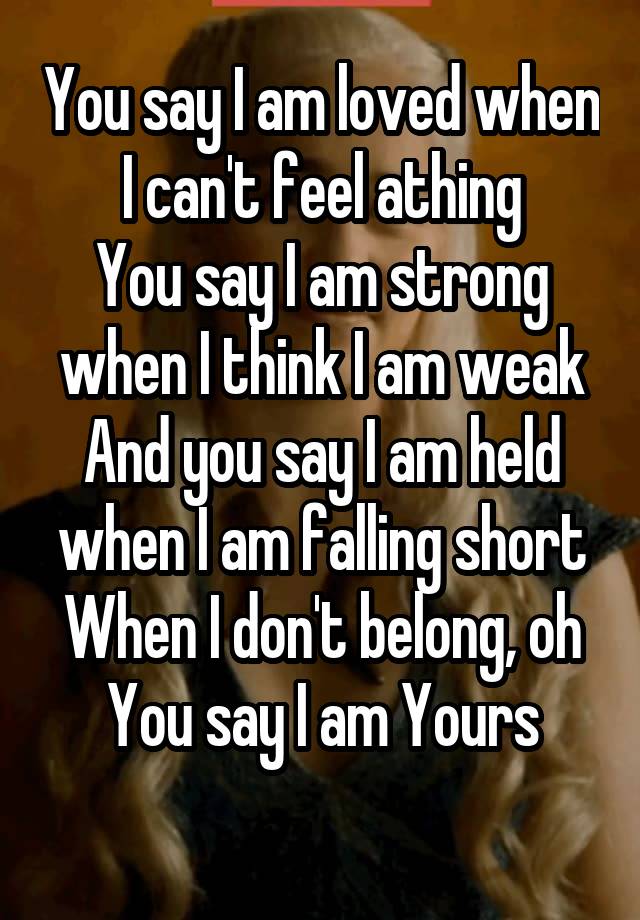 You say I am loved when I can't feel athing
You say I am strong when I think I am weak
And you say I am held when I am falling short
When I don't belong, oh You say I am Yours
