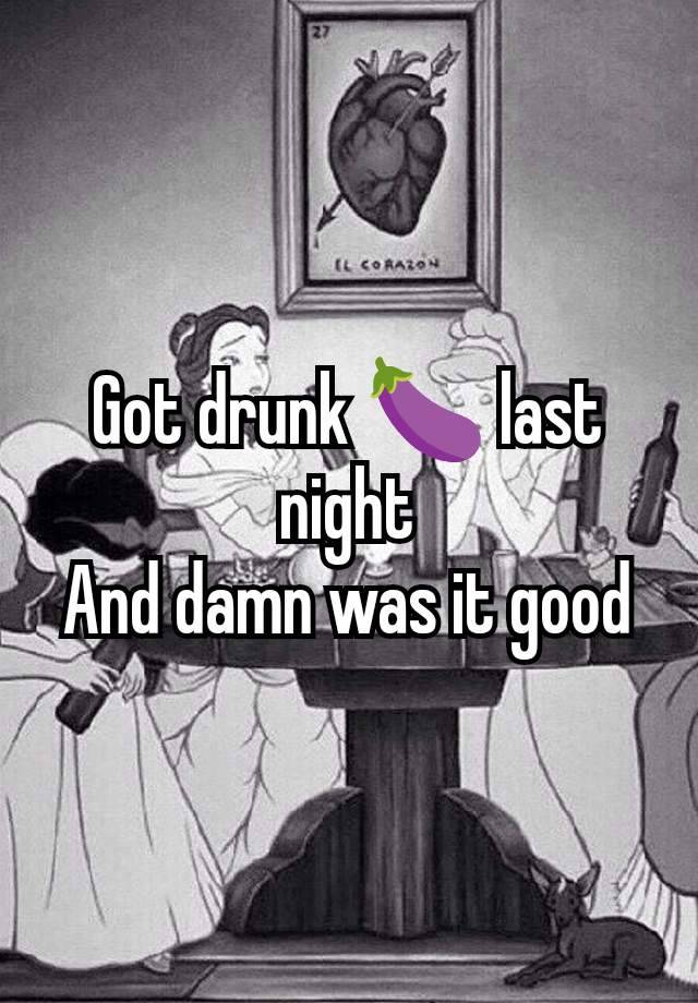 Got drunk 🍆 last night
And damn was it good