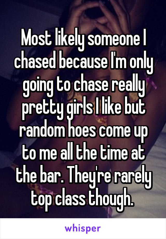 Most likely someone I chased because I'm only going to chase really pretty girls I like but random hoes come up to me all the time at the bar. They're rarely top class though. 