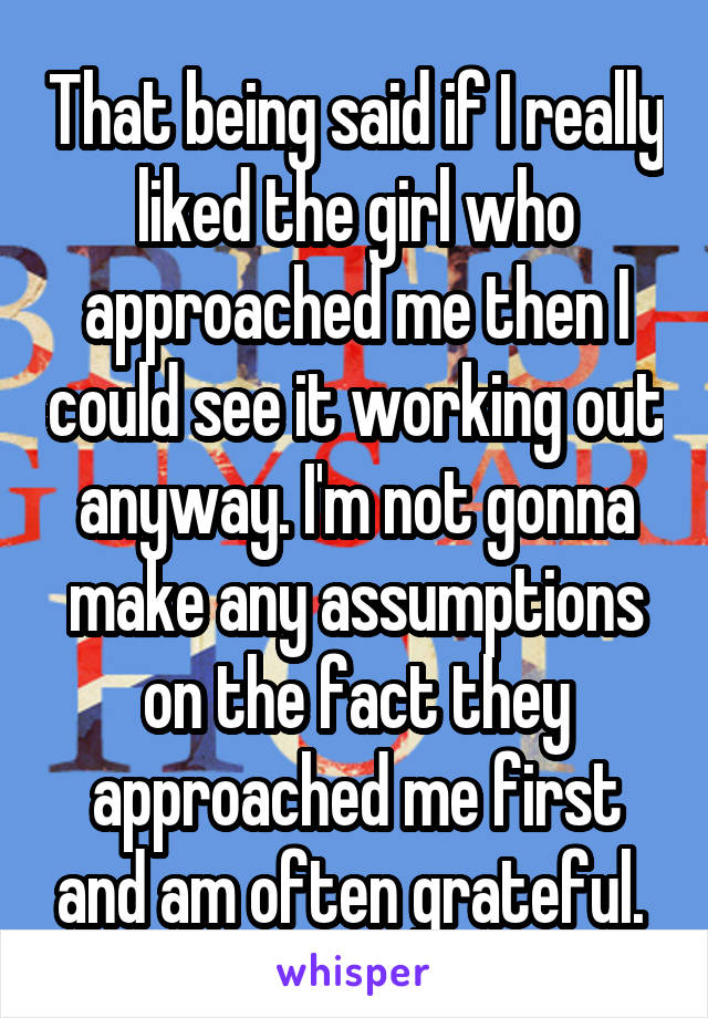 That being said if I really liked the girl who approached me then I could see it working out anyway. I'm not gonna make any assumptions on the fact they approached me first and am often grateful. 