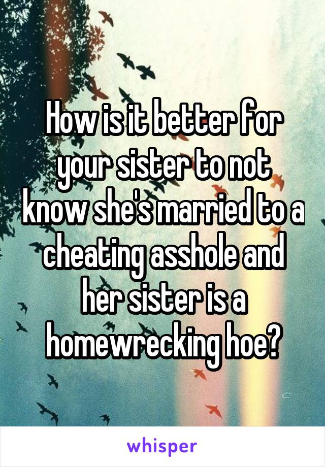 How is it better for your sister to not know she's married to a cheating asshole and her sister is a homewrecking hoe?