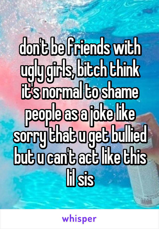 don't be friends with ugly girls, bitch think it's normal to shame people as a joke like sorry that u get bullied but u can't act like this lil sis