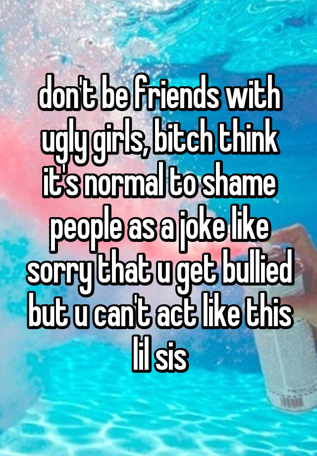 don't be friends with ugly girls, bitch think it's normal to shame people as a joke like sorry that u get bullied but u can't act like this lil sis