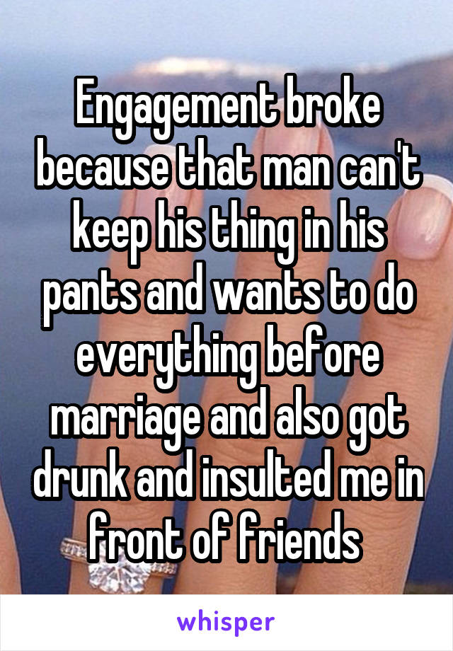 Engagement broke because that man can't keep his thing in his pants and wants to do everything before marriage and also got drunk and insulted me in front of friends 