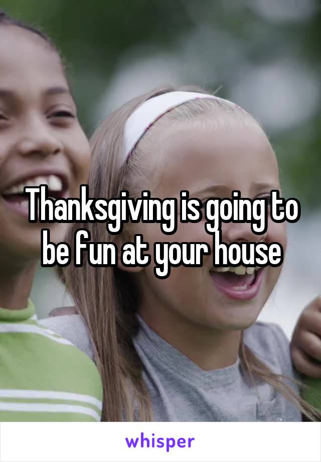 Thanksgiving is going to be fun at your house