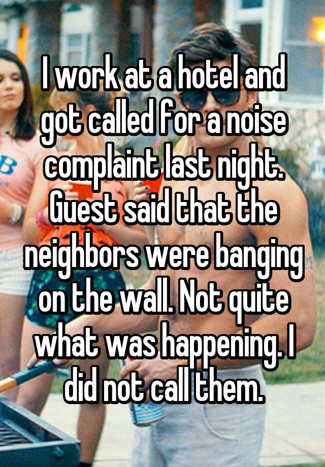 I work at a hotel and got called for a noise complaint last night. Guest said that the neighbors were banging on the wall. Not quite what was happening. I did not call them.