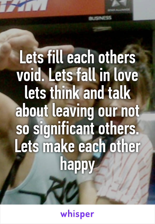 Lets fill each others void. Lets fall in love lets think and talk about leaving our not so significant others. Lets make each other happy