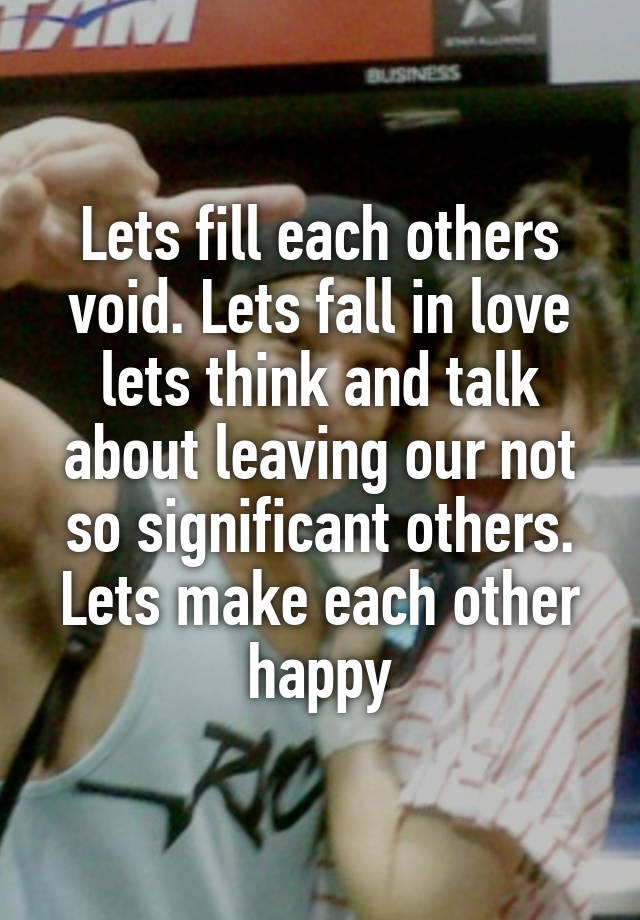 Lets fill each others void. Lets fall in love lets think and talk about leaving our not so significant others. Lets make each other happy