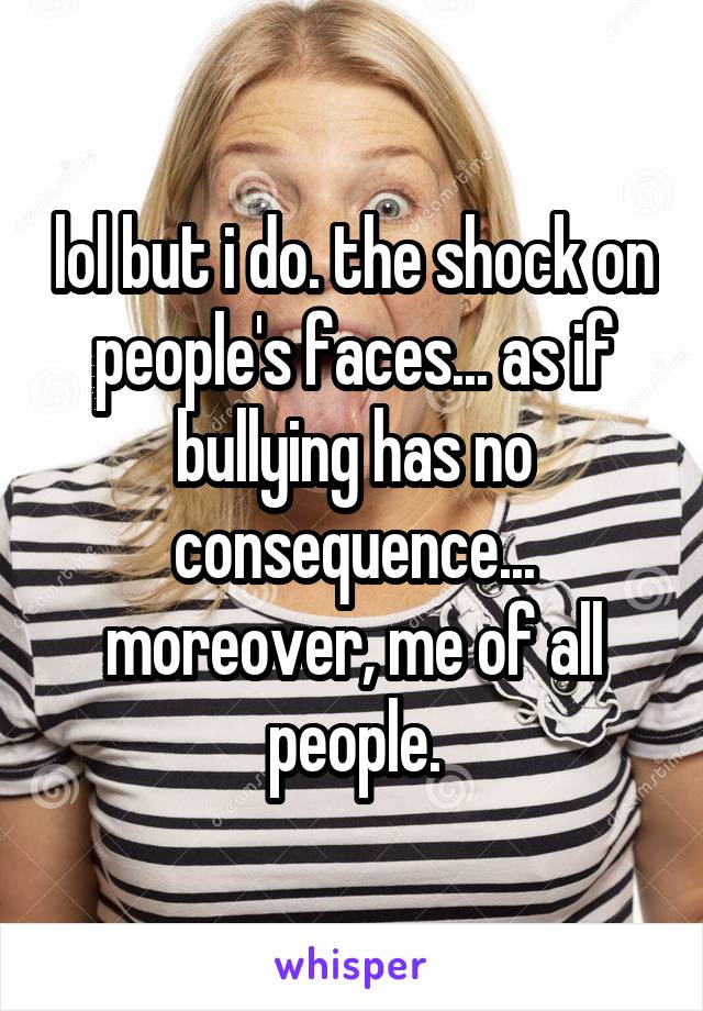 lol but i do. the shock on people's faces... as if bullying has no consequence... moreover, me of all people.