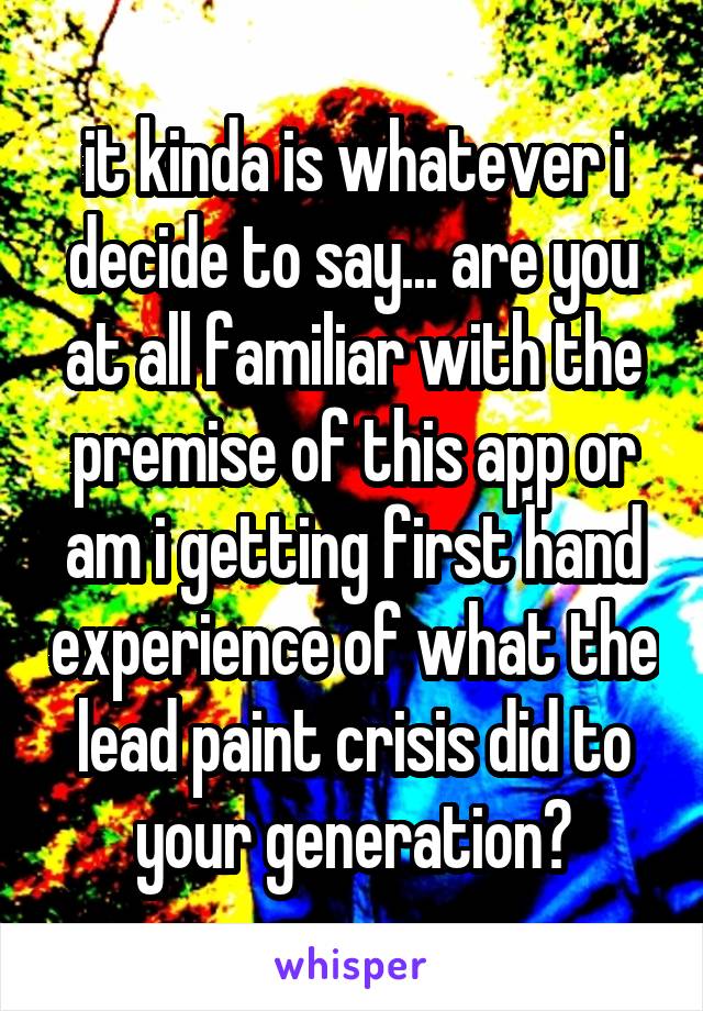 it kinda is whatever i decide to say... are you at all familiar with the premise of this app or am i getting first hand experience of what the lead paint crisis did to your generation?