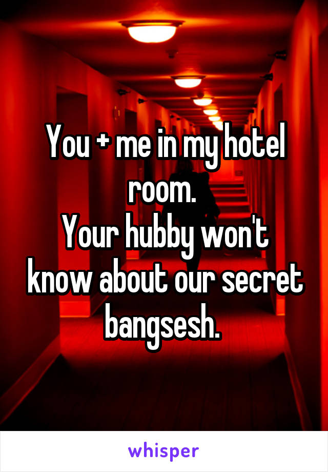 You + me in my hotel room. 
Your hubby won't know about our secret bangsesh. 