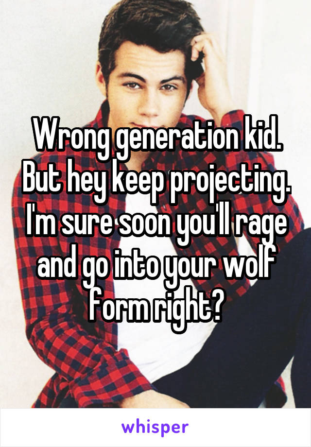 Wrong generation kid. But hey keep projecting. I'm sure soon you'll rage and go into your wolf form right?