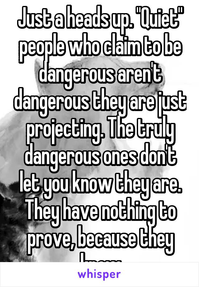 Just a heads up. "Quiet" people who claim to be dangerous aren't dangerous they are just projecting. The truly dangerous ones don't let you know they are. They have nothing to prove, because they know