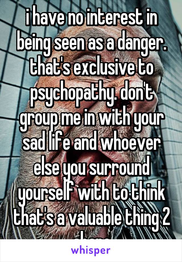 i have no interest in being seen as a danger. that's exclusive to psychopathy. don't group me in with your sad life and whoever else you surround yourself with to think that's a valuable thing 2 share