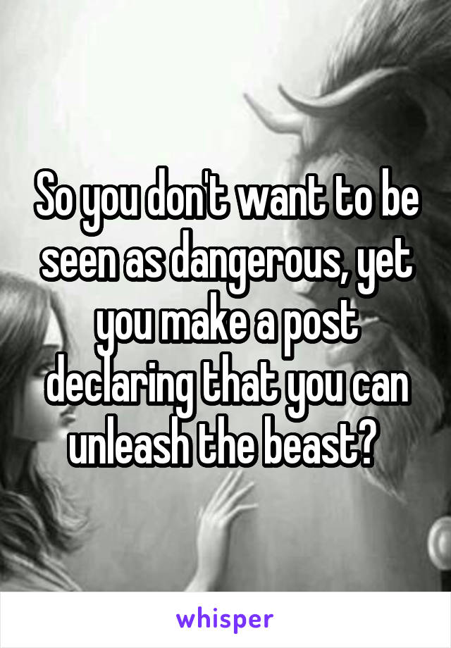 So you don't want to be seen as dangerous, yet you make a post declaring that you can unleash the beast? 