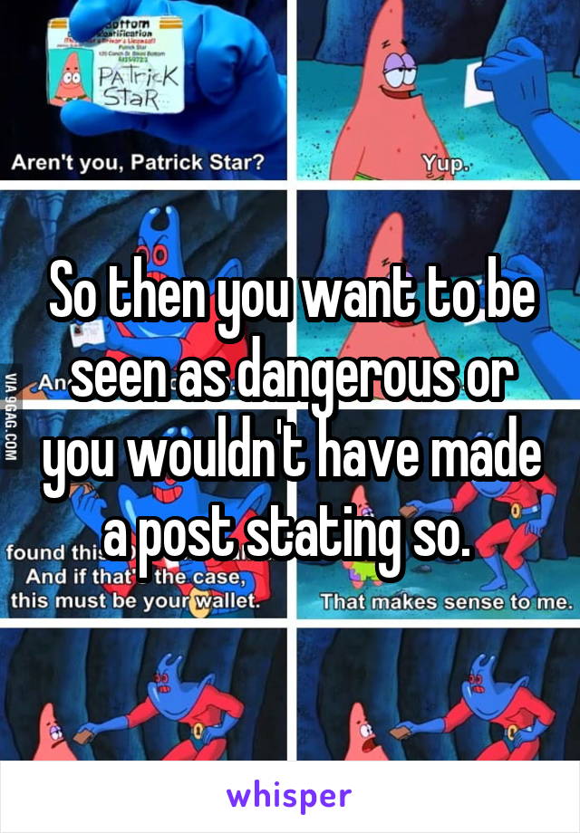 So then you want to be seen as dangerous or you wouldn't have made a post stating so. 