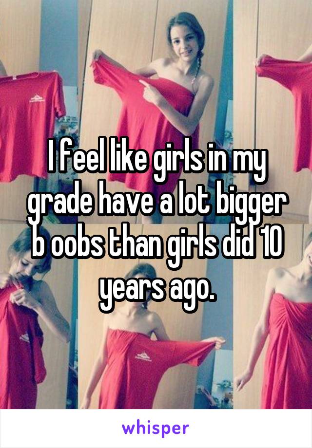 I feel like girls in my grade have a lot bigger b oobs than girls did 10 years ago.