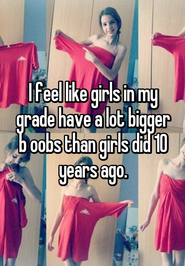 I feel like girls in my grade have a lot bigger b oobs than girls did 10 years ago.